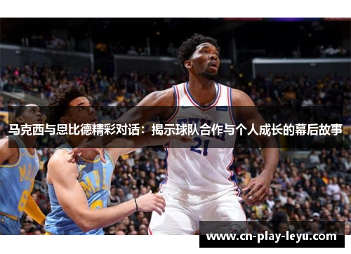 马克西与恩比德精彩对话：揭示球队合作与个人成长的幕后故事