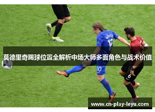 莫德里奇踢球位置全解析中场大师多面角色与战术价值