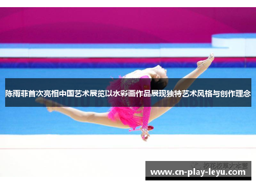 陈雨菲首次亮相中国艺术展览以水彩画作品展现独特艺术风格与创作理念