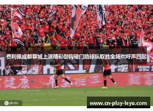 费利佩成都蓉城上演精彩倒钩破门助球队取胜全场欢呼声四起