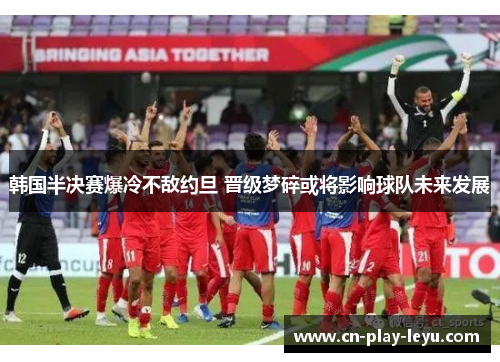 韩国半决赛爆冷不敌约旦 晋级梦碎或将影响球队未来发展