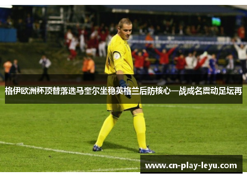 格伊欧洲杯顶替落选马奎尔坐稳英格兰后防核心一战成名震动足坛再 格伊欧洲杯顶替落选马奎尔坐稳英格兰后防核心一战成名震动足坛再